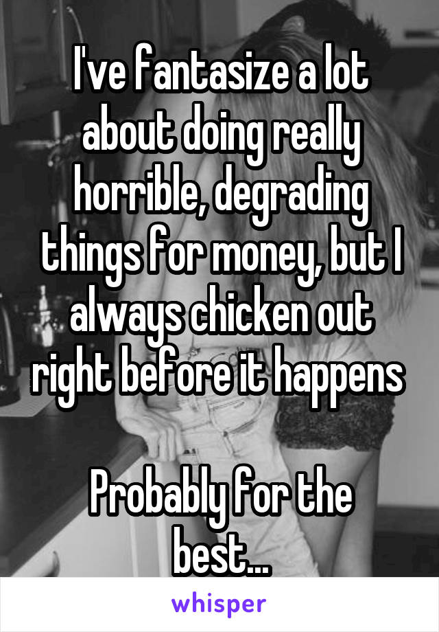 I've fantasize a lot about doing really horrible, degrading things for money, but I always chicken out right before it happens 

Probably for the best...