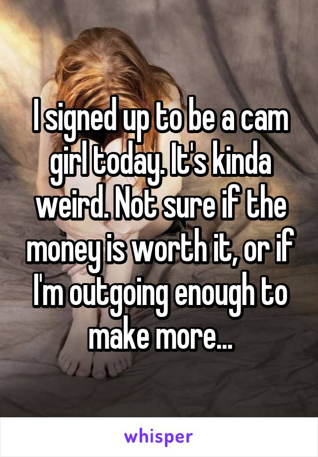 I signed up to be a cam girl today. It's kinda weird. Not sure if the money is worth it, or if I'm outgoing enough to make more...