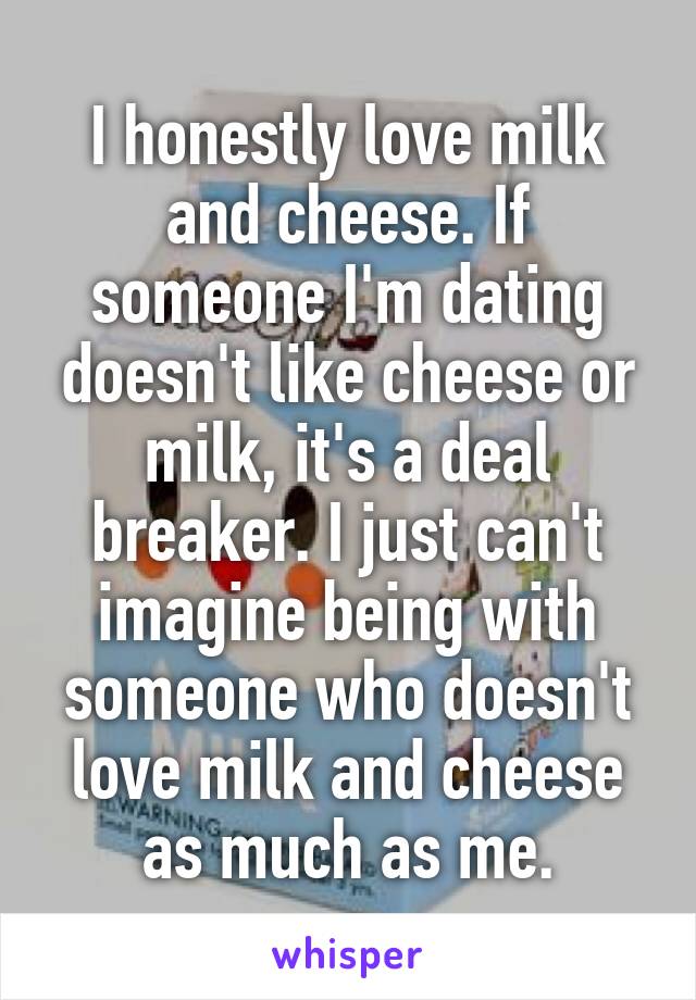 I honestly love milk and cheese. If someone I'm dating doesn't like cheese or milk, it's a deal breaker. I just can't imagine being with someone who doesn't love milk and cheese as much as me.