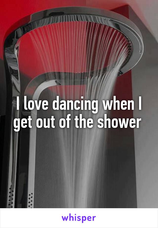 I love dancing when I get out of the shower 