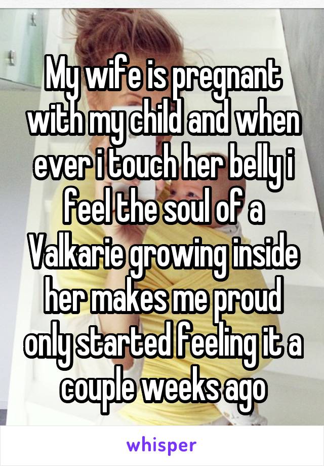 My wife is pregnant with my child and when ever i touch her belly i feel the soul of a Valkarie growing inside her makes me proud only started feeling it a couple weeks ago