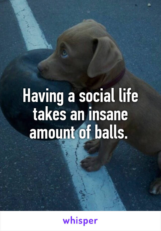 Having a social life takes an insane amount of balls. 