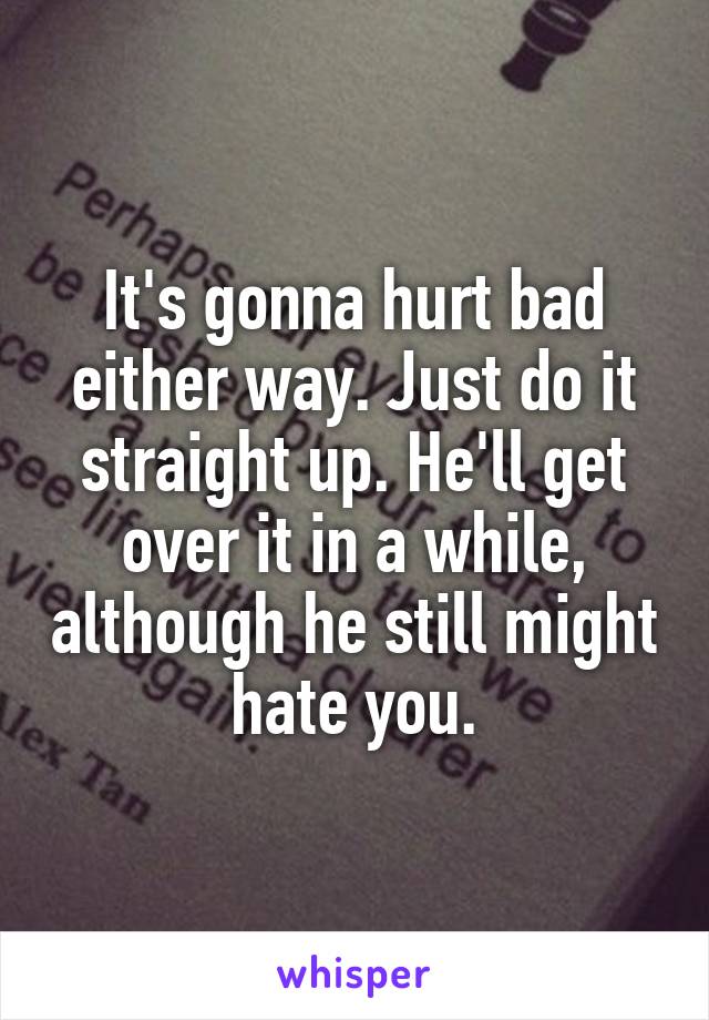 It's gonna hurt bad either way. Just do it straight up. He'll get over it in a while, although he still might hate you.