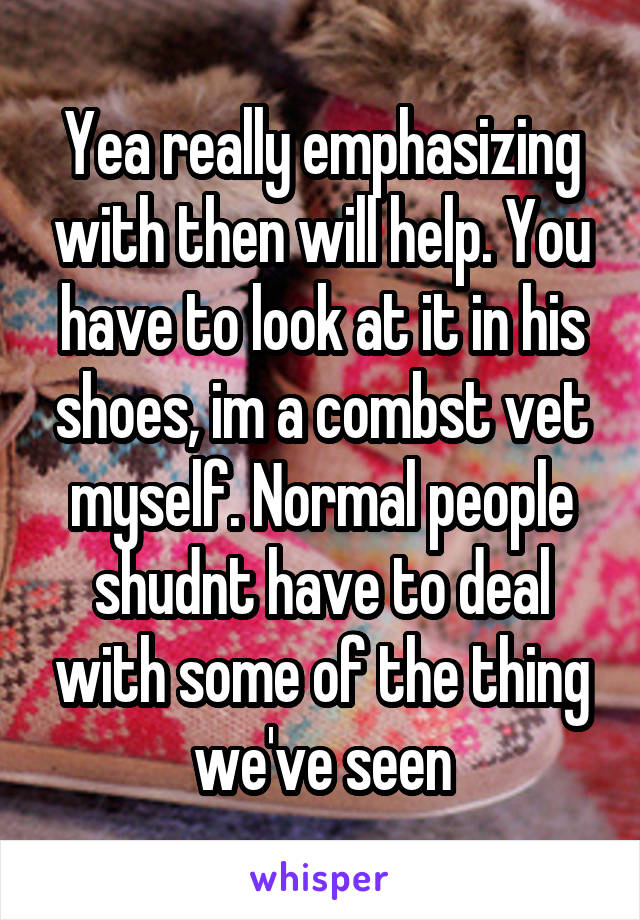 Yea really emphasizing with then will help. You have to look at it in his shoes, im a combst vet myself. Normal people shudnt have to deal with some of the thing we've seen