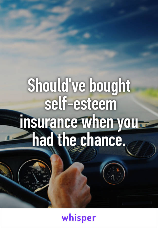 Should've bought
 self-esteem insurance when you had the chance.