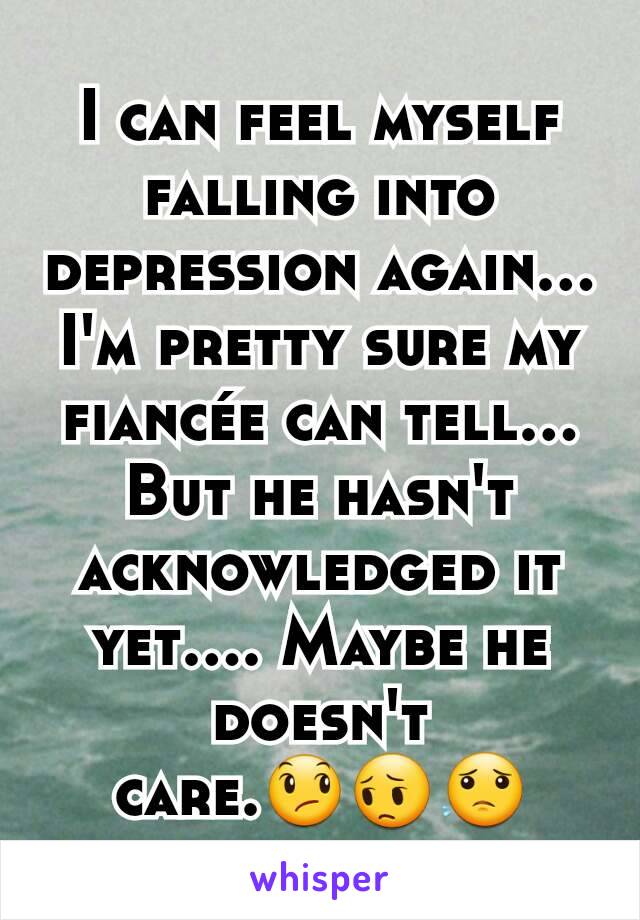 I can feel myself falling into depression again... I'm pretty sure my fiancée can tell... But he hasn't acknowledged it yet.... Maybe he doesn't care.😞😔😟