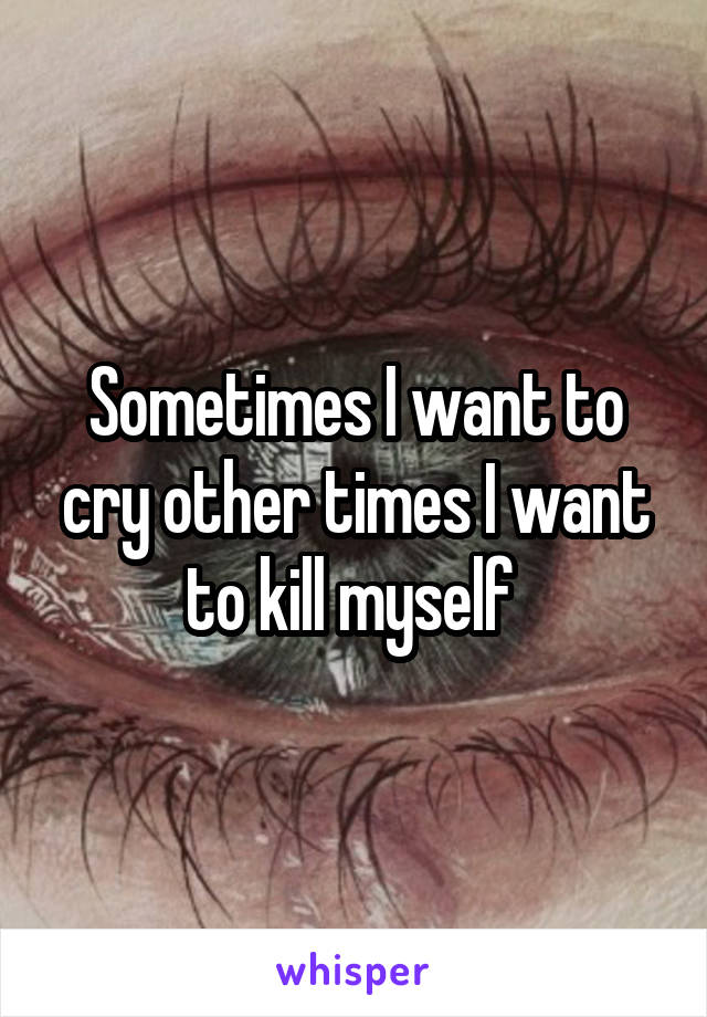 Sometimes I want to cry other times I want to kill myself 