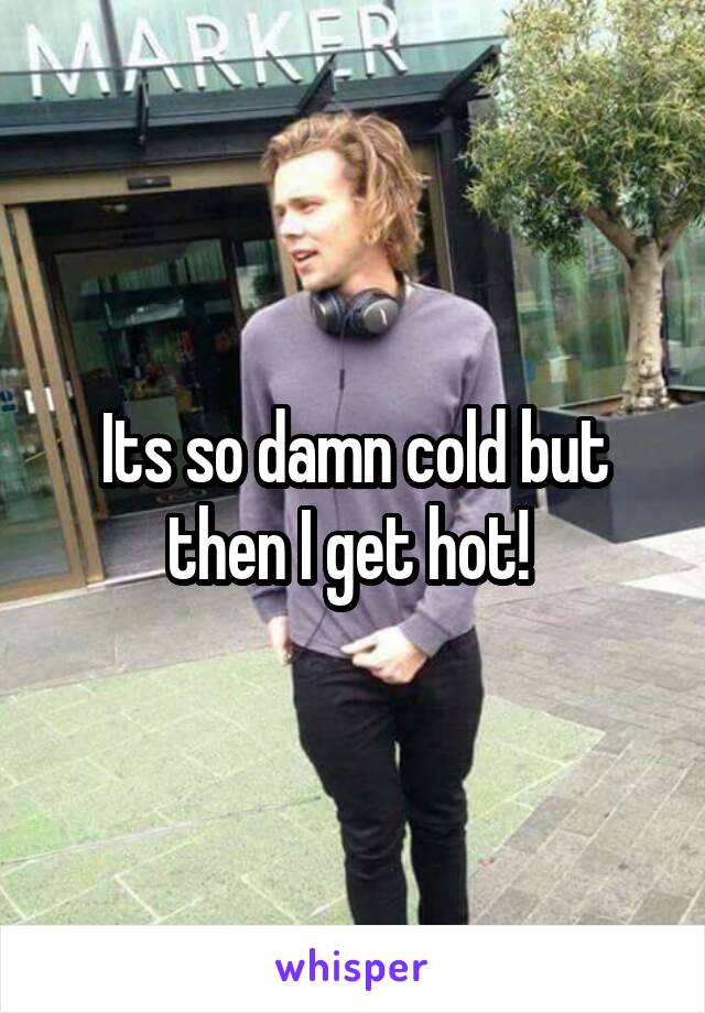 Its so damn cold but then I get hot! 