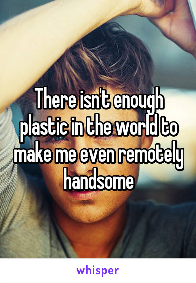 There isn't enough plastic in the world to make me even remotely handsome