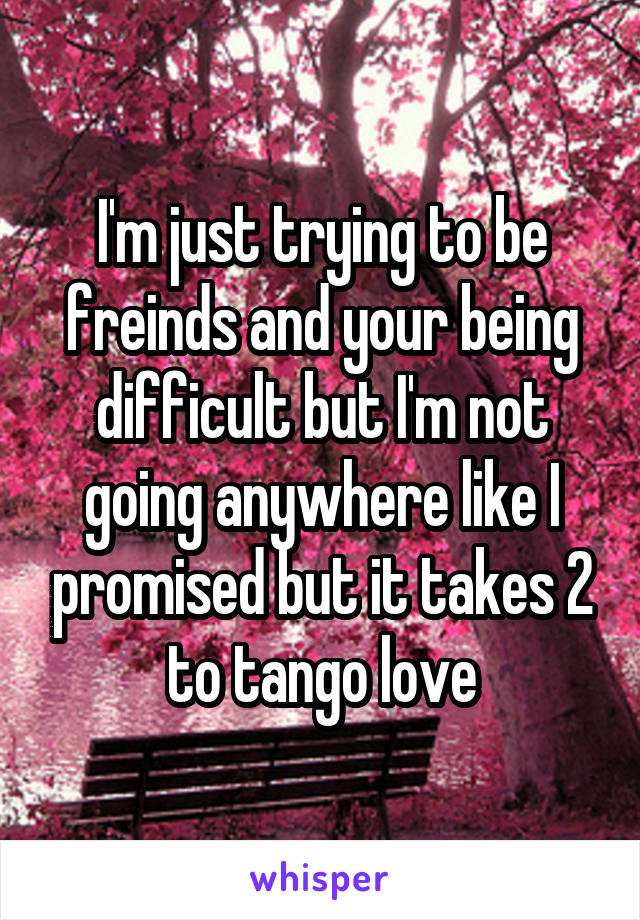 I'm just trying to be freinds and your being difficult but I'm not going anywhere like I promised but it takes 2 to tango love