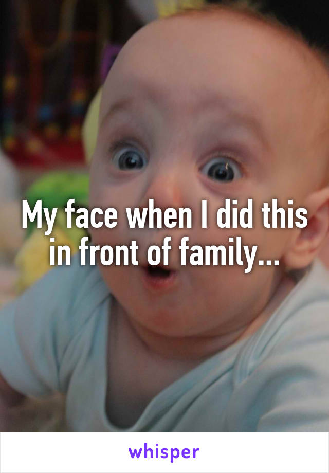 My face when I did this in front of family...