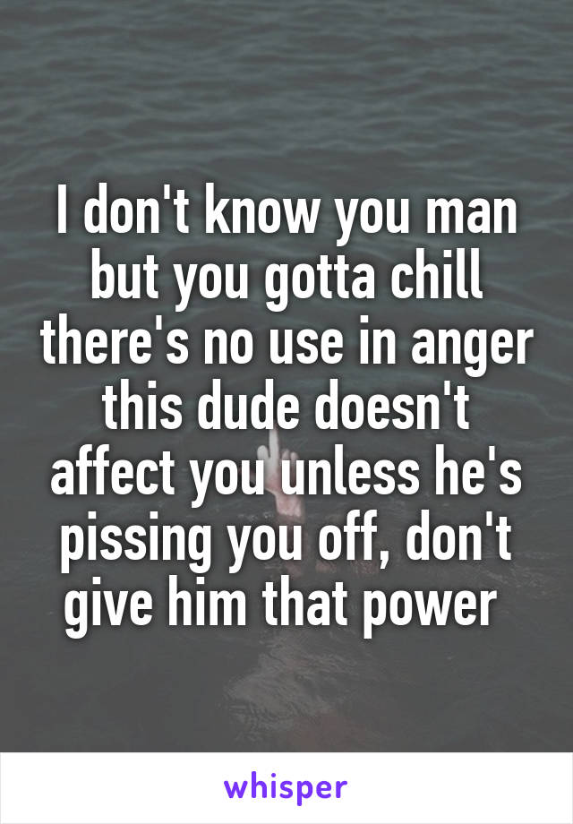 I don't know you man but you gotta chill there's no use in anger this dude doesn't affect you unless he's pissing you off, don't give him that power 