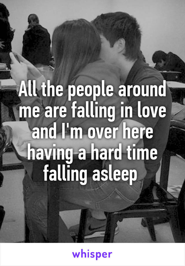 All the people around me are falling in love and I'm over here having a hard time falling asleep 