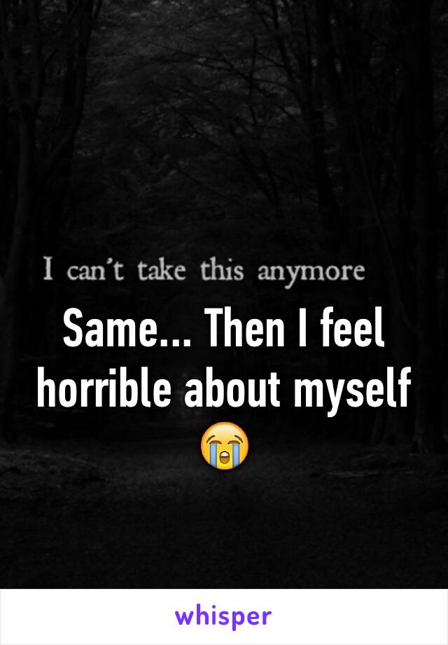 Same... Then I feel horrible about myself 
😭