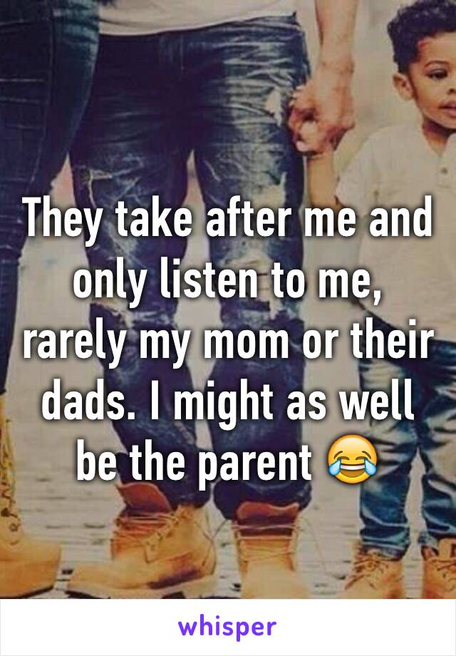 They take after me and only listen to me, rarely my mom or their dads. I might as well be the parent 😂