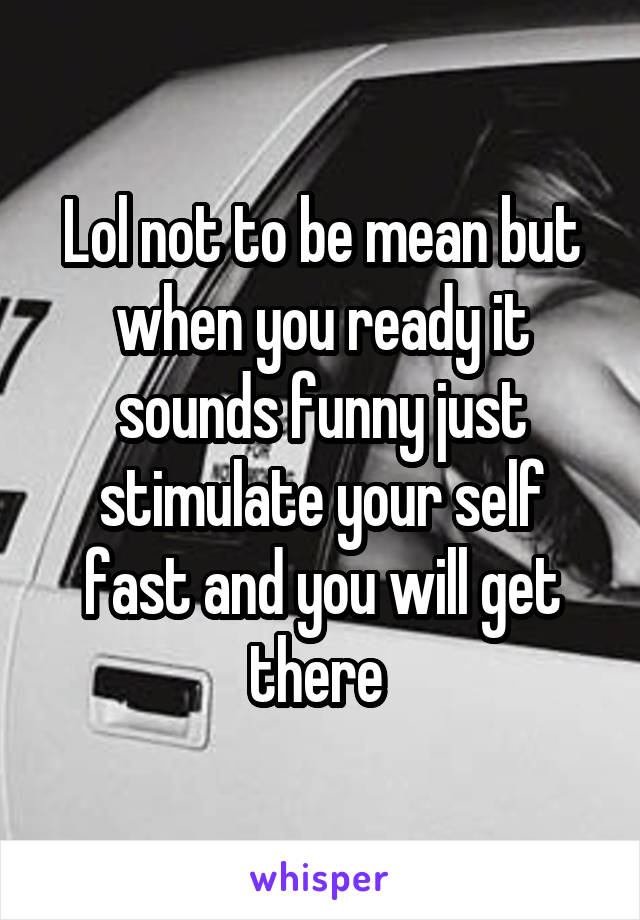 Lol not to be mean but when you ready it sounds funny just stimulate your self fast and you will get there 