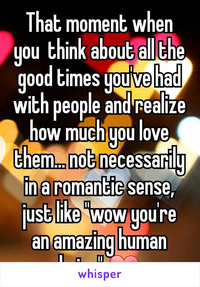 That moment when you  think about all the good times you've had with people and realize how much you love them... not necessarily in a romantic sense, just like "wow you're an amazing human being" ❤