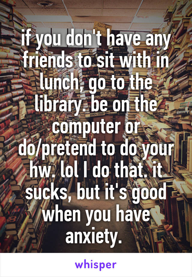 if you don't have any friends to sit with in lunch, go to the library. be on the computer or do/pretend to do your hw. lol I do that. it sucks, but it's good when you have anxiety. 