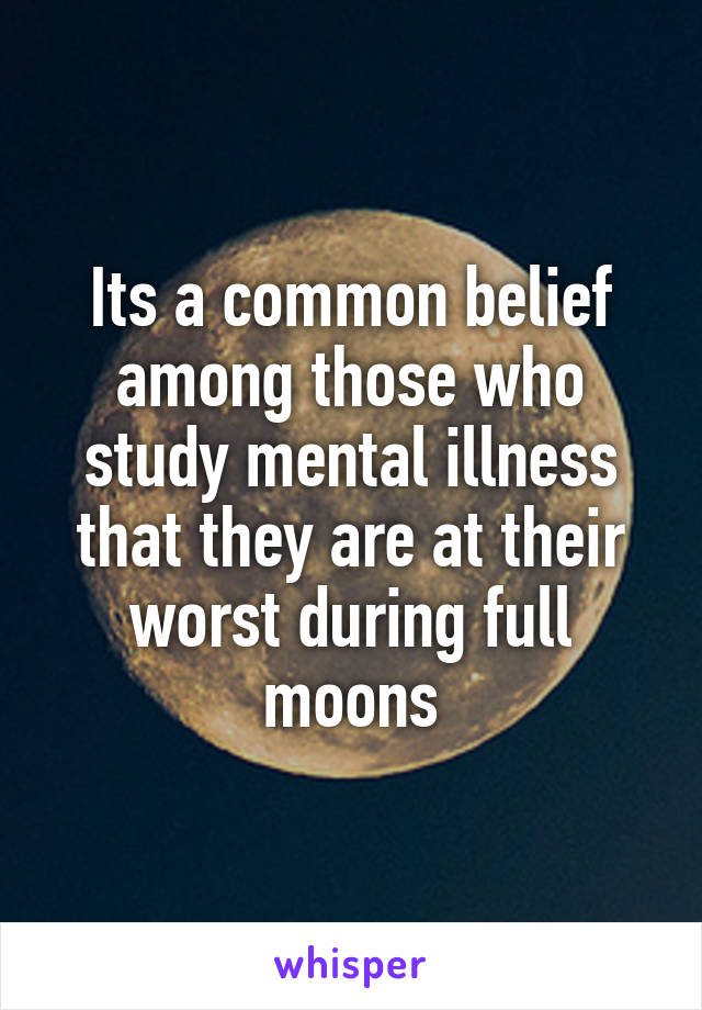 Its a common belief among those who study mental illness that they are at their worst during full moons