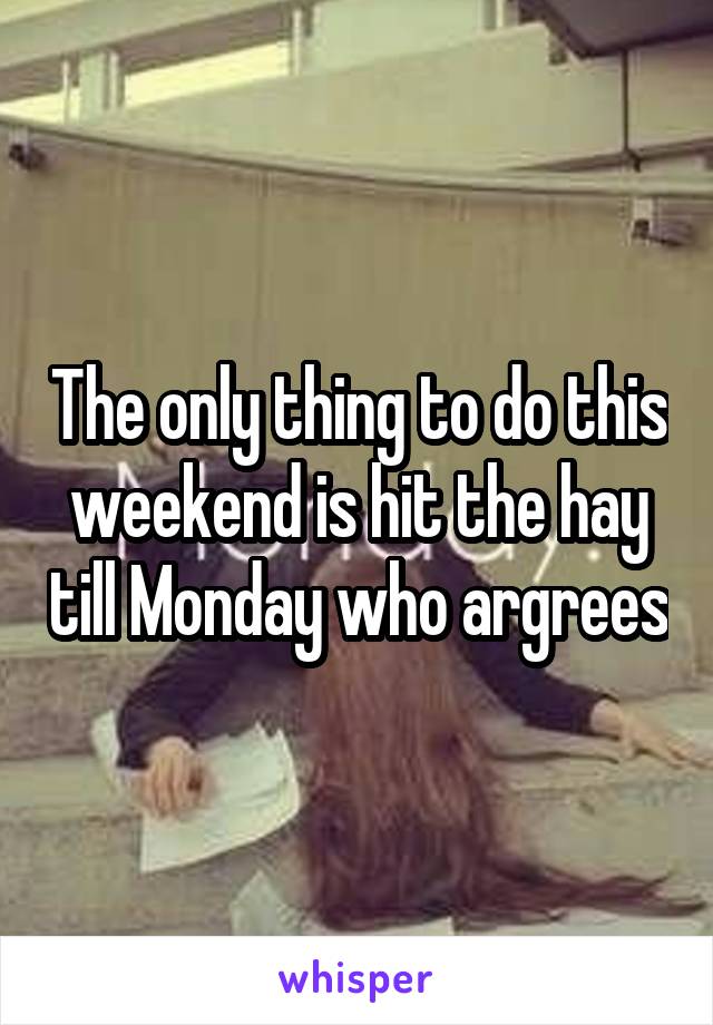 The only thing to do this weekend is hit the hay till Monday who argrees