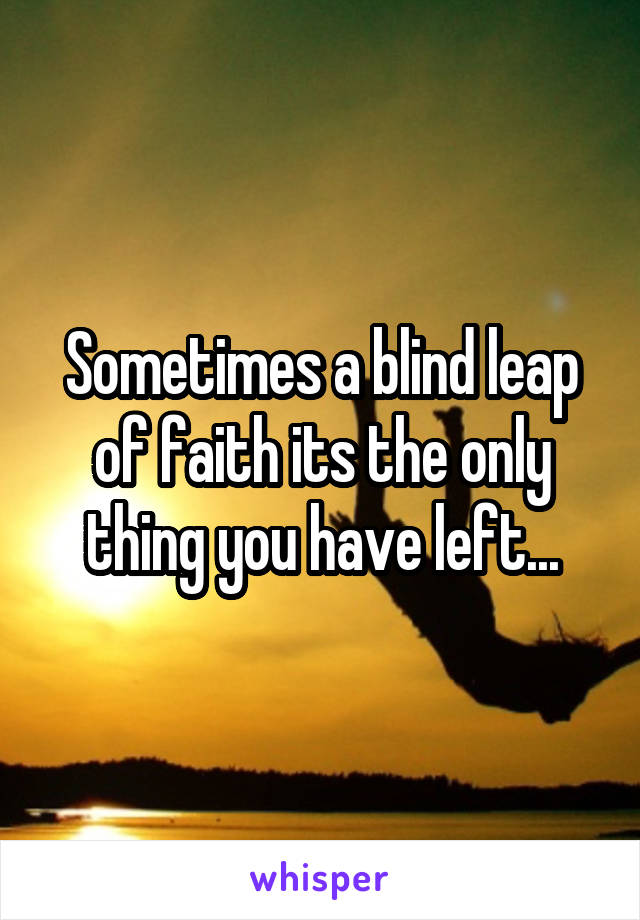 Sometimes a blind leap of faith its the only thing you have left...