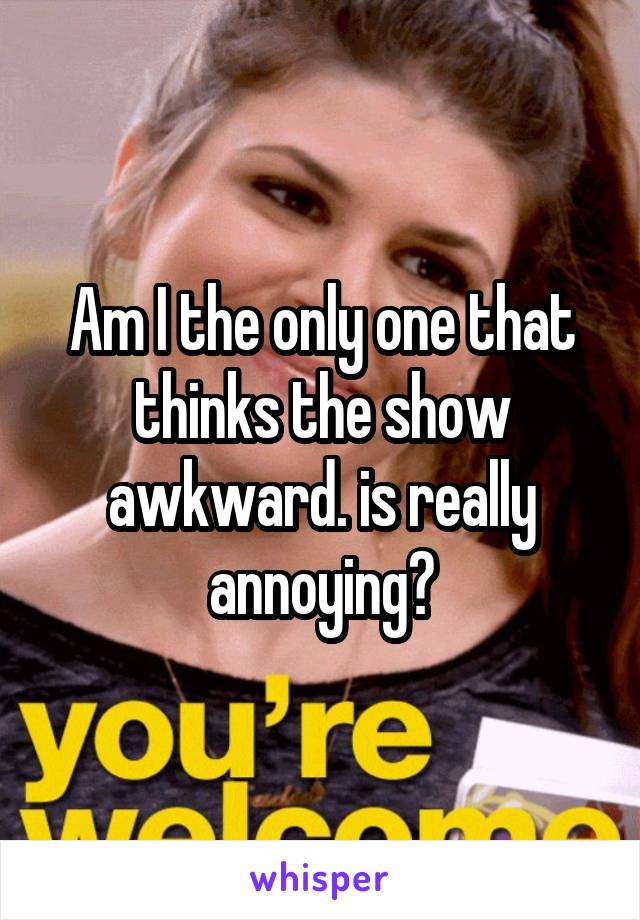 Am I the only one that thinks the show awkward. is really annoying?