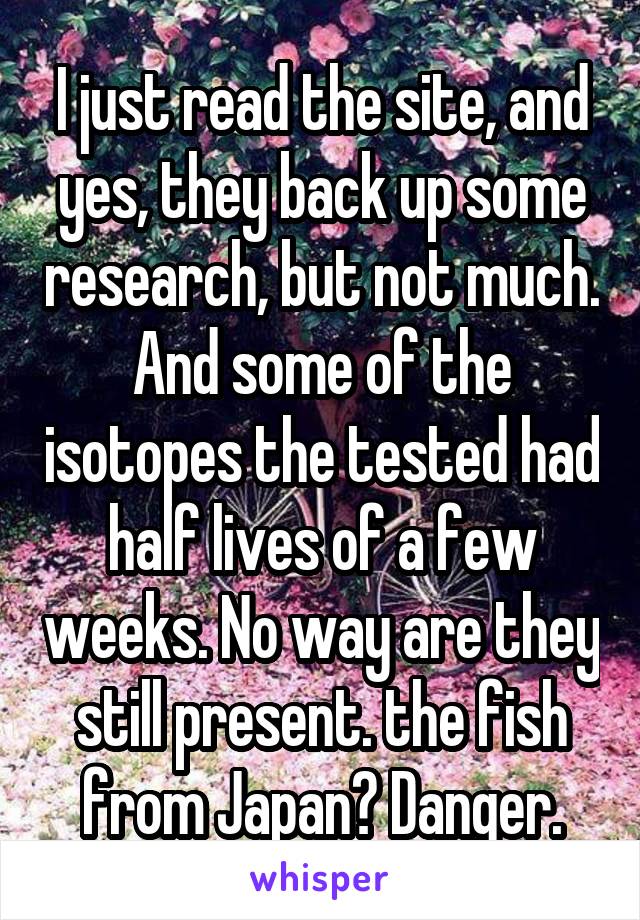 I just read the site, and yes, they back up some research, but not much. And some of the isotopes the tested had half lives of a few weeks. No way are they still present. the fish from Japan? Danger.