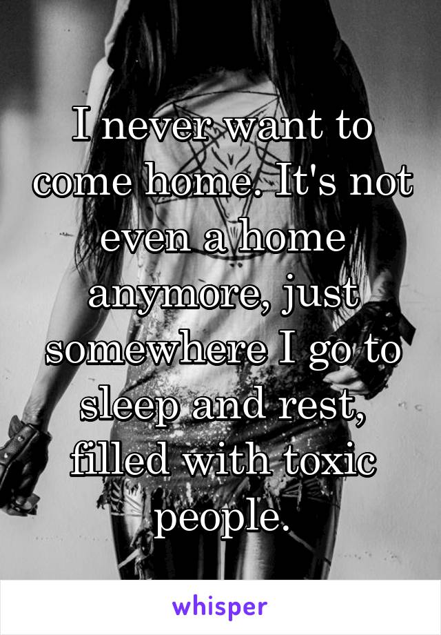 I never want to come home. It's not even a home anymore, just somewhere I go to sleep and rest, filled with toxic people.