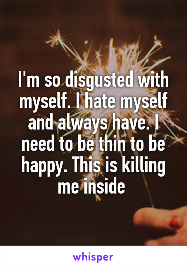 I'm so disgusted with myself. I hate myself and always have. I need to be thin to be happy. This is killing me inside 