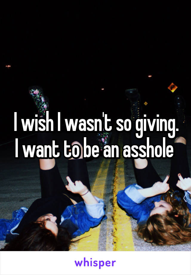 I wish I wasn't so giving. I want to be an asshole 