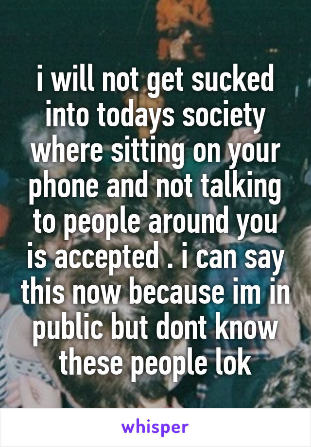 i will not get sucked into todays society where sitting on your phone and not talking to people around you is accepted . i can say this now because im in public but dont know these people lok