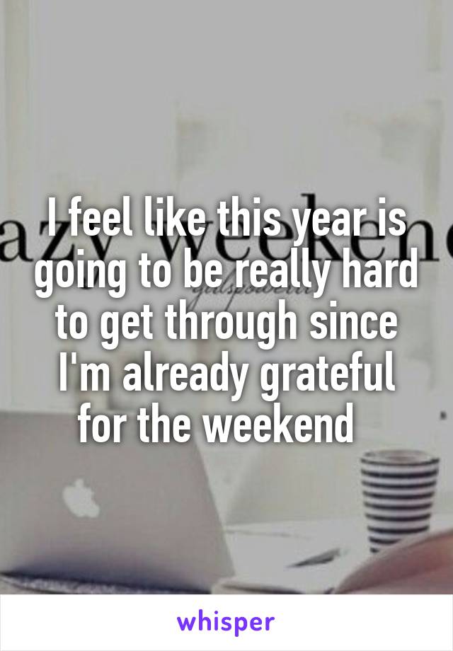 I feel like this year is going to be really hard to get through since I'm already grateful for the weekend  