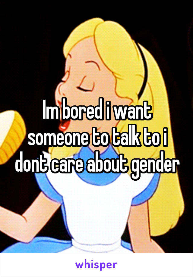 Im bored i want someone to talk to i dont care about gender