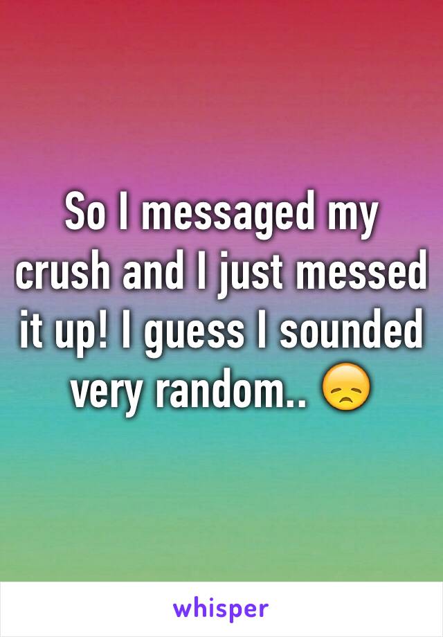 So I messaged my crush and I just messed it up! I guess I sounded very random.. 😞