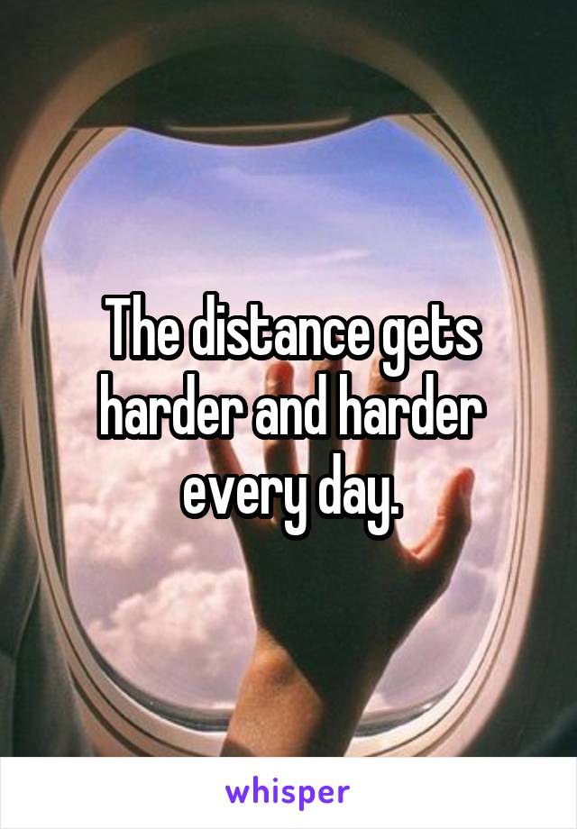 The distance gets harder and harder every day.