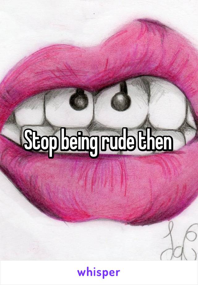 Stop being rude then 