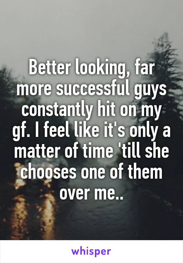 Better looking, far more successful guys constantly hit on my gf. I feel like it's only a matter of time 'till she chooses one of them over me..