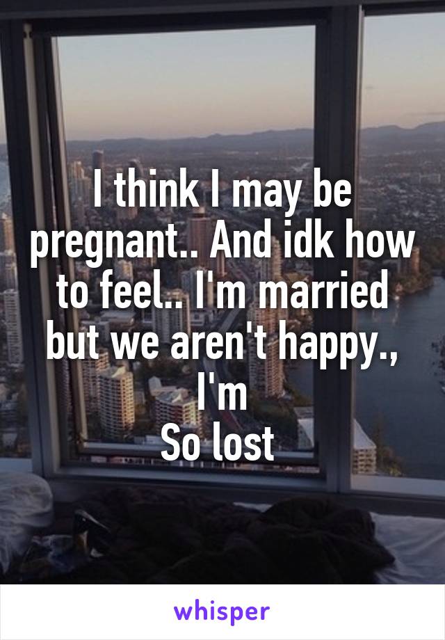 I think I may be pregnant.. And idk how to feel.. I'm married but we aren't happy., I'm
So lost 