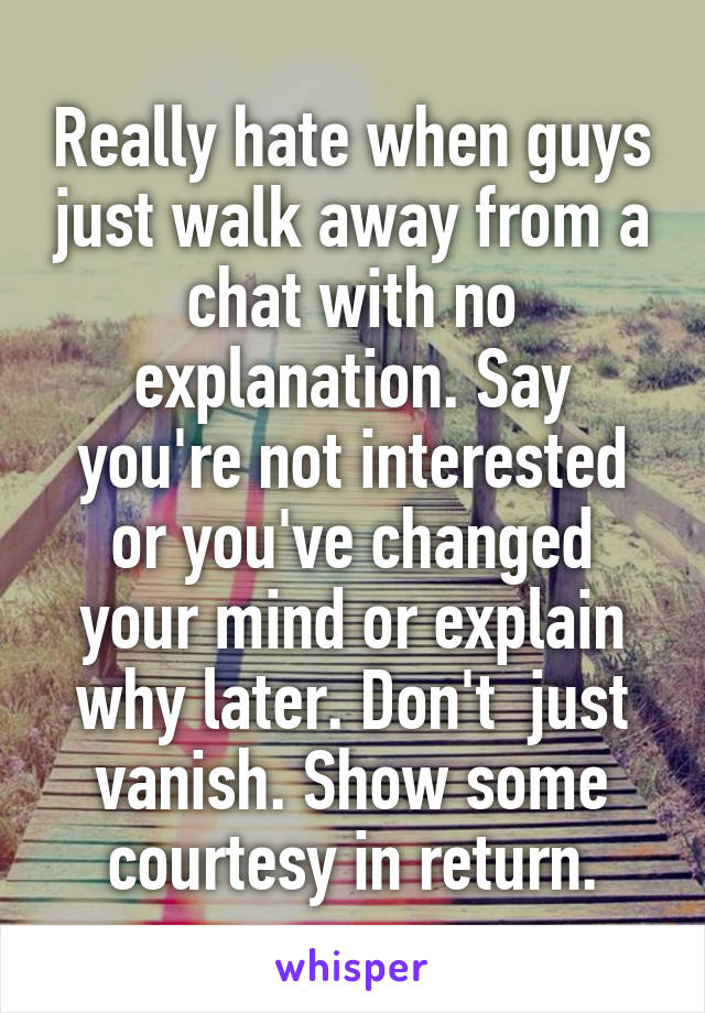 Really hate when guys just walk away from a chat with no explanation. Say you're not interested or you've changed your mind or explain why later. Don't  just vanish. Show some courtesy in return.