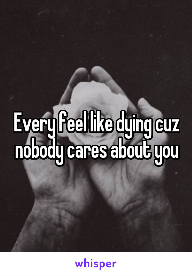 Every feel like dying cuz nobody cares about you