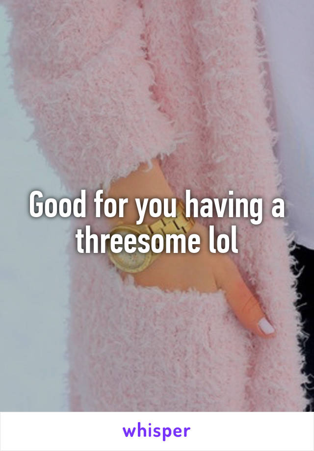 Good for you having a threesome lol