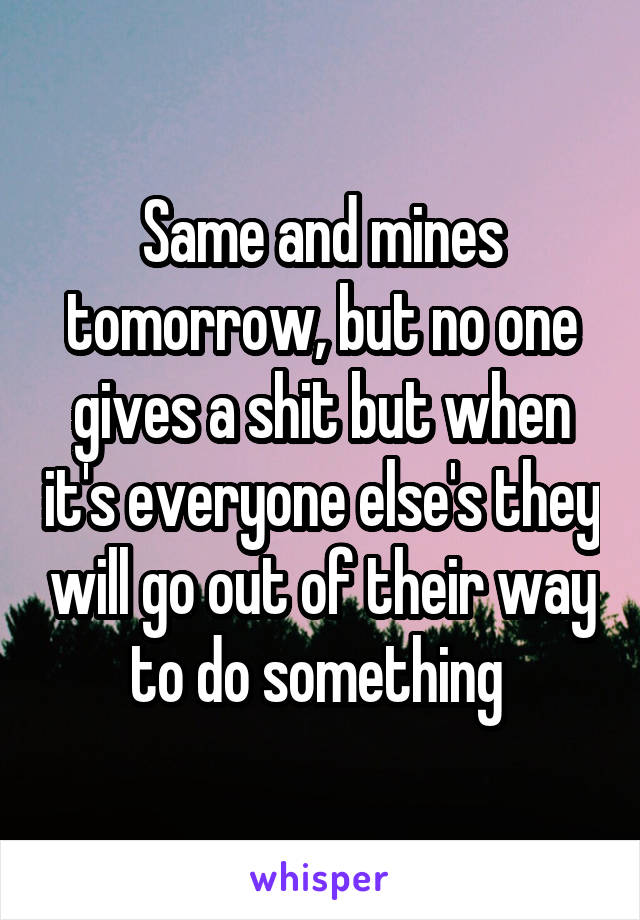 Same and mines tomorrow, but no one gives a shit but when it's everyone else's they will go out of their way to do something 