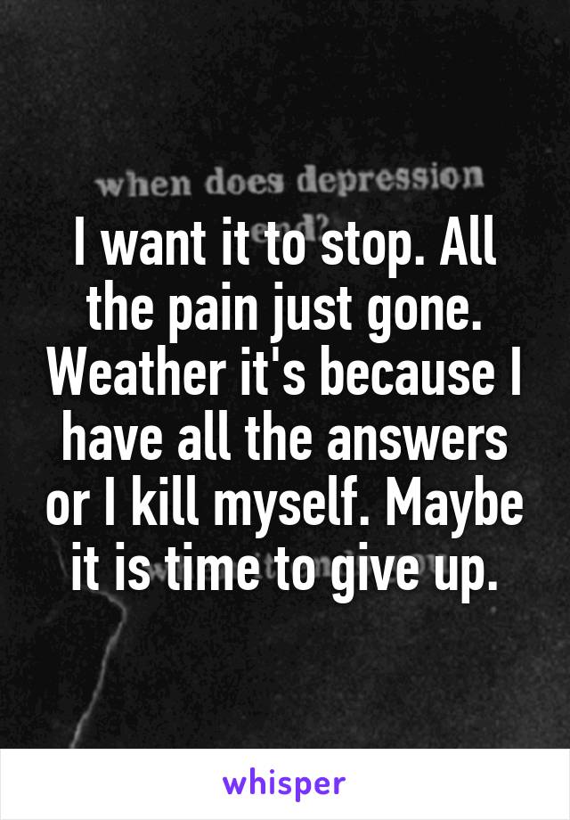 I want it to stop. All the pain just gone. Weather it's because I have all the answers or I kill myself. Maybe it is time to give up.