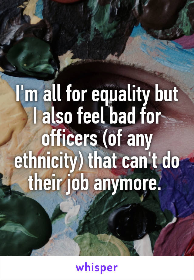 I'm all for equality but I also feel bad for officers (of any ethnicity) that can't do their job anymore. 