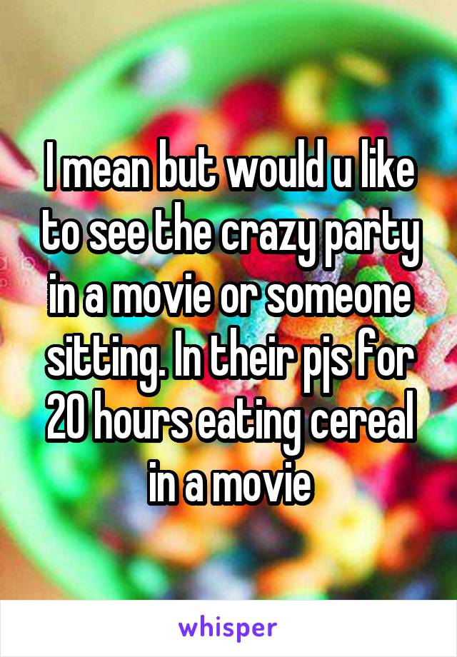 I mean but would u like to see the crazy party in a movie or someone sitting. In their pjs for 20 hours eating cereal in a movie