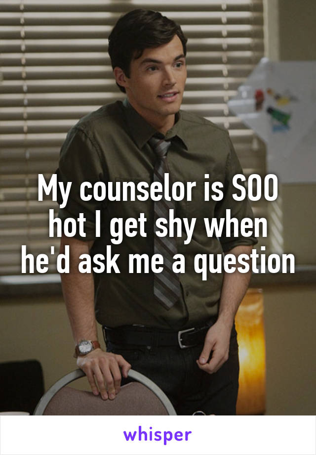 My counselor is SOO hot I get shy when he'd ask me a question