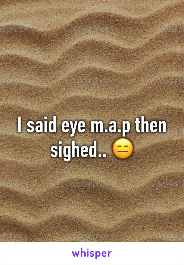 I said eye m.a.p then sighed.. 😑