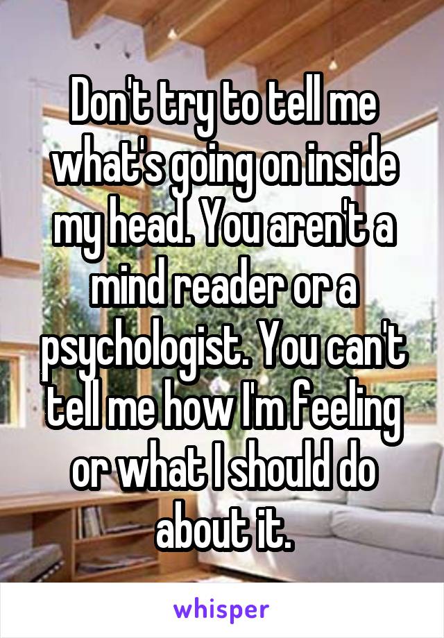 Don't try to tell me what's going on inside my head. You aren't a mind reader or a psychologist. You can't tell me how I'm feeling or what I should do about it.