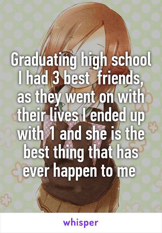 Graduating high school I had 3 best  friends, as they went on with their lives I ended up with 1 and she is the best thing that has ever happen to me 