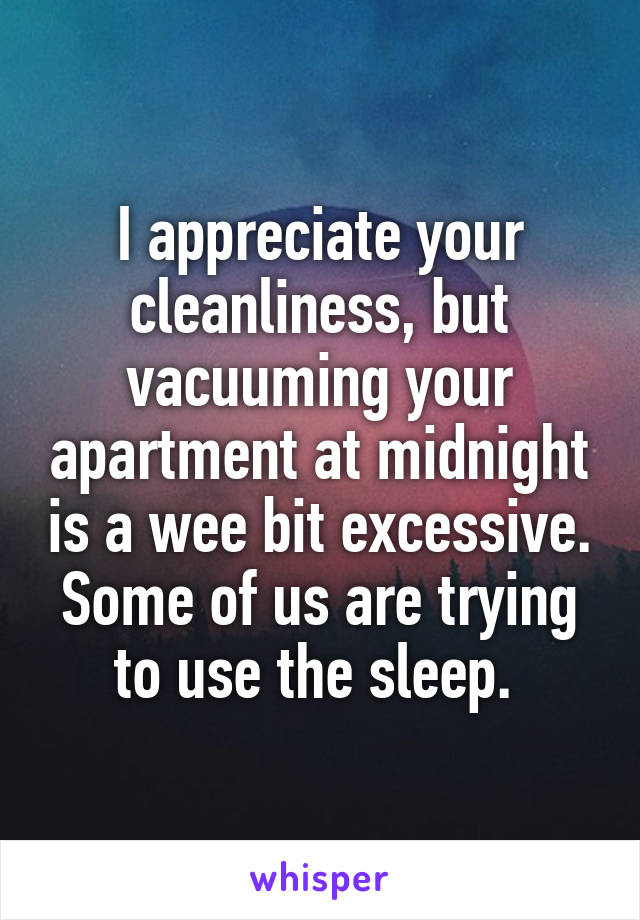 I appreciate your cleanliness, but vacuuming your apartment at midnight is a wee bit excessive. Some of us are trying to use the sleep. 